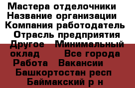 Мастера-отделочники › Название организации ­ Компания-работодатель › Отрасль предприятия ­ Другое › Минимальный оклад ­ 1 - Все города Работа » Вакансии   . Башкортостан респ.,Баймакский р-н